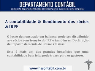 O lucro demonstrado em balanço, pode ser distribuído
aos sócios com isenção do IRF e também na Declaração
de Imposto de Renda de Pessoas Físicas.
Este é mais um dos grandes benefícios que uma
contabilidade bem feita pode trazer para os gestores.
A contabilidade & Rendimento dos sócios
& IRPF
Como este departamento pode contribuir para o sucesso de uma empresa.
www.hscontabil.com.br
DEPARTAMENTO CONTÁBIL
 