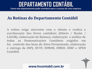 A rotina exige sincronia com o cliente e realiza a
escrituração dos livros contábeis (Diário / Razão /
LALUR), elaboração de Balanço, elaboração e análise de
todas as Demonstrações Contábeis exigidas em
lei, controle dos bens do Ativo Permanente, elaboração
e entrega da DIPJ, DCTF, DIMOB, DMED, DIRF e SPED
Contábil.
As Rotinas do Departamento Contábil
Como este departamento pode contribuir para o sucesso de uma empresa.
www.hscontabil.com.br
DEPARTAMENTO CONTÁBIL
 
