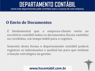 É fundamental que a empresa-cliente envie ao
escritório contábil todos os documentos fiscais emitidos
ou recebidos, em tempo hábil para o registro.
Somente desta forma o departamento contábil poderá
registrar as informações e analisá-las para que tenham
a função estratégica na gestão.
O Envio de Documentos
Como este departamento pode contribuir para o sucesso de uma empresa.
www.hscontabil.com.br
DEPARTAMENTO CONTÁBIL
 
