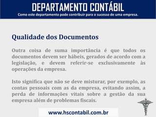 Outra coisa de suma importância é que todos os
documentos devem ser hábeis, gerados de acordo com a
legislação, e devem referir-se exclusivamente às
operações da empresa.
Isto significa que não se deve misturar, por exemplo, as
contas pessoais com as da empresa, evitando assim, a
perda de informações vitais sobre a gestão da sua
empresa além de problemas fiscais.
Qualidade dos Documentos
Como este departamento pode contribuir para o sucesso de uma empresa.
www.hscontabil.com.br
DEPARTAMENTO CONTÁBIL
 