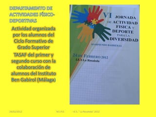 Actividad organizada
  por los alumnos del
  Ciclo Formativo de
    Grado Superior
  TASAF del primer y
 segundo curso con la
    colaboración de
 alumnos del Instituto
 Ben Gabirol (Málaga)




24/02/2012               M.I.P.O.   I.E.S. " La Rosaleda" 2012
 