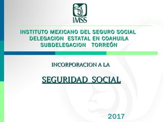 INCORPORACION A LAINCORPORACION A LA
SEGURIDAD SOCIALSEGURIDAD SOCIAL
2017
INSTITUTO MEXICANO DEL SEGURO SOCIALINSTITUTO MEXICANO DEL SEGURO SOCIAL
DELEGACION ESTATAL EN COAHUILADELEGACION ESTATAL EN COAHUILA
SUBDELEGACION TORREÓNSUBDELEGACION TORREÓN
 