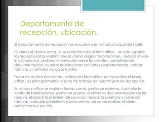 Departamento de
recepción, ubicación.
El departamento de recepción se encuentra en el hall principal del hotel.
Cuando el cliente entra , a su derecha está el front office , en este espacio
los recepcionistas realizan tareas como asignar habitaciones, realizar check-
in y check-out, archivar información sobre los clientes, cumplimentar
documentación, cuadrar habitaciones con otros departamentos, cobrar
facturas y controlar las cajas fuertes.
Fuera de la vista del cliente , detrás del front office se encuentra el back-
office , es principalmente la zona de trabajo de nuestra jefa de recepción.
En el back office se realizan tareas como; gestionar reservas, controlar la
venta de habitaciones, gestionar grupos, archivar la documentación de las
reserva, elaborar la previsión de servicios, realizar la apertura y cierre de
facturas, calcular comisiones y descuentos, así como realizar el cierre
administrativo del día.
 
