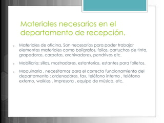 Materiales necesarios en el
departamento de recepción.
● Materiales de oficina. Son necesarios para poder trabajar
elementos materiales como bolígrafos, folios, cartuchos de tinta,
grapadoras, carpetas, archivadores, pendrives etc.
● Mobiliario; sillas, mostradores, estanterías, estantes para folletos.
● Maquinaria , necesitamos para el correcto funcionamiento del
departamento ; ordenadores, fax, teléfono interno , teléfono
externo, walkies , impresora , equipo de música, etc.
 