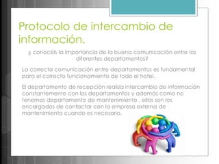 Protocolo de intercambio de
información.
¿ conocéis la importancia de la buena comunicación entre los
diferentes departamentos?
La correcta comunicación entre departamentos es fundamental
para el correcto funcionamiento de todo el hotel.
El departamento de recepción realiza intercambio de información
constantemente con los departamentos y además como no
tenemos departamento de mantenimiento , ellos son los
encargados de contactar con la empresa externa de
mantenimiento cuando es necesario.
 