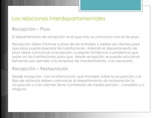 Las relaciones interdepartamentales
Recepción – Pisos
El departamento de recepción es el que más se comunica con el de pisos.
Recepción debe informar a pisos de las entradas y salidas de clientes para
que pisos pueda preparar las habitaciones. Además el departamento de
pisos debe comunicar a recepción cualquier incidencia o problemas que
surjan en las habitaciones para que desde recepción se pueda solucionar
llamando por ejemplo a la empresa de mantenimiento, si es necesario.
Recepción – Restauración
Desde recepción, con la información que manejan sobre la ocupación y el
tipo de estancia deben comunicar al departamento de restauración la
ocupación y si los clientes tiene contratado de media pensión , completa o si
ninguna.
 
