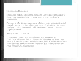 Recepción-Dirección
Recepción debe comunicar a dirección sobre la ocupación por si
fuera necesario contratar personal extra en épocas de alta
temporada.
Además la jefa de recepción pasa informes sobre presupuestos del
departamento, a la dirección y viceversa . Ambos departamentos
están en constante comunicación para poder lograr juntos un
objetivo común.
Recepción- Comercial
Para ambos departamentos es importante mantener una
comunicación constante. El departamento comercial sabrá qué
tiene que vender y cómo promocionarlo , pero el departamento de
reservas debe comunicarle la ocupación que tienen para que no
haya por ejemplo overbooking.
 