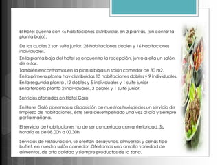 El Hotel cuenta con 46 habitaciones distribuidas en 3 plantas, (sin contar la
planta baja).
De las cuales 2 son suite junior, 28 habitaciones dobles y 16 habitaciones
individuales.
En la planta baja del hotel se encuentra la recepción, junto a ella un salón
de estar.
También encontramos en la planta baja un salón comedor de 80 m2.
En la primera planta hay distribuidas 13 habitaciones dobles y 9 individuales.
En la segunda planta ,12 dobles y 5 individuales y 1 suite junior
En la tercera planta 2 individuales, 3 dobles y 1 suite junior.
Servicios ofertados en Hotel Galó
En Hotel Galó ponemos a disposición de nuestros huéspedes un servicio de
limpieza de habitaciones, éste será desempeñado una vez al día y siempre
por la mañana.
El servicio de habitaciones ha de ser concertado con anterioridad. Su
horario es de 08.00h a 00.30h
Servicios de restauración, se ofertan desayunos, almuerzos y cenas tipo
buffet, en nuestro salón comedor .Ofertamos una amplia variedad de
alimentos, de alta calidad y siempre productos de la zona.
 