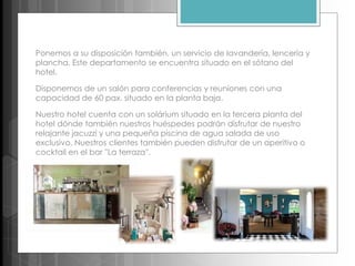 Ponemos a su disposición también, un servicio de lavandería, lencería y
plancha. Este departamento se encuentra situado en el sótano del
hotel.
Disponemos de un salón para conferencias y reuniones con una
capacidad de 60 pax. situado en la planta baja.
Nuestro hotel cuenta con un solárium situado en la tercera planta del
hotel dónde también nuestros huéspedes podrán disfrutar de nuestro
relajante jacuzzi y una pequeña piscina de agua salada de uso
exclusivo. Nuestros clientes también pueden disfrutar de un aperitivo o
cocktail en el bar ''La terraza''.
 