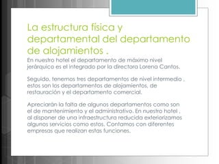 La estructura física y
departamental del departamento
de alojamientos .
En nuestro hotel el departamento de máximo nivel
jerárquico es el integrado por la directora Lorena Cantos.
Seguido, tenemos tres departamentos de nivel intermedio ,
estos son los departamentos de alojamientos, de
restauración y el departamento comercial.
Apreciarán la falta de algunos departamentos como son
el de mantenimiento y el administrativo. En nuestro hotel ,
al disponer de una infraestructura reducida exteriorizamos
algunos servicios como estos. Contamos con diferentes
empresas que realizan estas funciones.
 