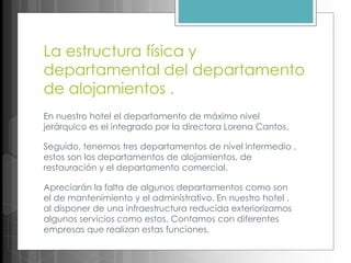 La estructura física y
departamental del departamento
de alojamientos .
En nuestro hotel el departamento de máximo nivel
jerárquico es el integrado por la directora Lorena Cantos.
Seguido, tenemos tres departamentos de nivel intermedio ,
estos son los departamentos de alojamientos, de
restauración y el departamento comercial.
Apreciarán la falta de algunos departamentos como son
el de mantenimiento y el administrativo. En nuestro hotel ,
al disponer de una infraestructura reducida exteriorizamos
algunos servicios como estos. Contamos con diferentes
empresas que realizan estas funciones.
 