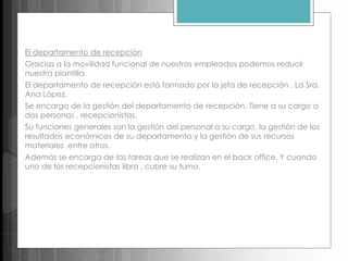 El departamento de recepción
Gracias a la movilidad funcional de nuestros empleados podemos reducir
nuestra plantilla.
El departamento de recepción está formado por la jefa de recepción , La Sra.
Ana López.
Se encarga de la gestión del departamento de recepción. Tiene a su cargo a
dos personas , recepcionistas.
Su funciones generales son la gestión del personal a su cargo, la gestión de los
resultados económicos de su departamento y la gestión de sus recursos
materiales ,entre otros.
Además se encarga de las tareas que se realizan en el back office. Y cuando
uno de los recepcionistas libra , cubre su turno.
 