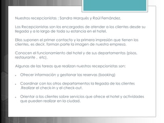 Nuestros recepcionistas ; Sandra Marqués y Raúl Fernández.
Los Recepcionistas son los encargados de atender a los clientes desde su
llegada y a lo largo de toda su estancia en el hotel.
Ellos suponen el primer contacto y la primera impresión que tienen los
clientes, es decir, forman parte la imagen de nuestra empresa.
Conocen el funcionamiento del hotel y de sus departamentos (pisos,
restaurante , etc).
Algunas de las tareas que realizan nuestros recepcionistas son:
● Ofrecer información y gestionar las reservas (booking)
● Coordinar con los otros departamentos la llegada de los clientes
.Realizar el check-in y el check-out.
● Orientar a los clientes sobre servicios que ofrece el hotel y actividades
que pueden realizar en la ciudad.
 