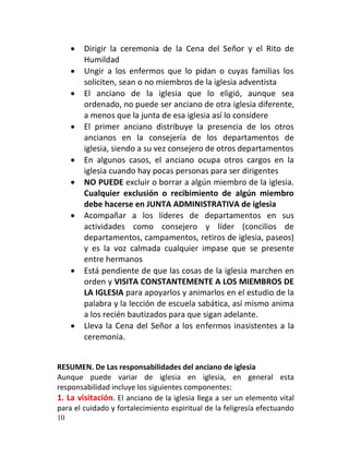    Dirigir la ceremonia de la Cena del Señor y el Rito de
         Humildad
        Ungir a los enfermos que lo pidan o cuyas familias los
         soliciten, sean o no miembros de la iglesia adventista
        El anciano de la iglesia que lo eligió, aunque sea
         ordenado, no puede ser anciano de otra iglesia diferente,
         a menos que la junta de esa iglesia así lo considere
        El primer anciano distribuye la presencia de los otros
         ancianos en la consejería de los departamentos de
         iglesia, siendo a su vez consejero de otros departamentos
        En algunos casos, el anciano ocupa otros cargos en la
         iglesia cuando hay pocas personas para ser dirigentes
        NO PUEDE excluir o borrar a algún miembro de la iglesia.
         Cualquier exclusión o recibimiento de algún miembro
         debe hacerse en JUNTA ADMINISTRATIVA de iglesia
        Acompañar a los líderes de departamentos en sus
         actividades como consejero y líder (concilios de
         departamentos, campamentos, retiros de iglesia, paseos)
         y es la voz calmada cualquier impase que se presente
         entre hermanos
        Está pendiente de que las cosas de la iglesia marchen en
         orden y VISITA CONSTANTEMENTE A LOS MIEMBROS DE
         LA IGLESIA para apoyarlos y animarlos en el estudio de la
         palabra y la lección de escuela sabática, así mismo anima
         a los recién bautizados para que sigan adelante.
        Lleva la Cena del Señor a los enfermos inasistentes a la
         ceremonia.


RESUMEN. De Las responsabilidades del anciano de iglesia
Aunque puede variar de iglesia en iglesia, en general esta
responsabilidad incluye los siguientes componentes:
1. La visitación. El anciano de la iglesia llega a ser un elemento vital
para el cuidado y fortalecimiento espiritual de la feligresía efectuando
10
 