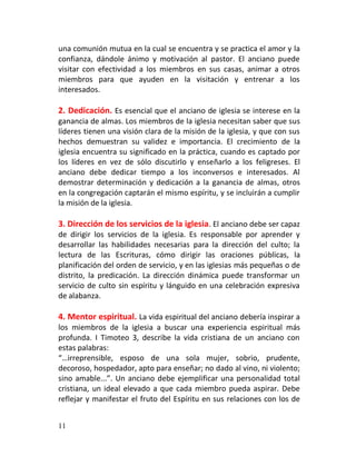 una comunión mutua en la cual se encuentra y se practica el amor y la
confianza, dándole ánimo y motivación al pastor. El anciano puede
visitar con efectividad a los miembros en sus casas, animar a otros
miembros para que ayuden en la visitación y entrenar a los
interesados.

2. Dedicación. Es esencial que el anciano de iglesia se interese en la
ganancia de almas. Los miembros de la iglesia necesitan saber que sus
líderes tienen una visión clara de la misión de la iglesia, y que con sus
hechos demuestran su validez e importancia. El crecimiento de la
iglesia encuentra su significado en la práctica, cuando es captado por
los líderes en vez de sólo discutirlo y enseñarlo a los feligreses. El
anciano debe dedicar tiempo a los inconversos e interesados. Al
demostrar determinación y dedicación a la ganancia de almas, otros
en la congregación captarán el mismo espíritu, y se incluirán a cumplir
la misión de la iglesia.

3. Dirección de los servicios de la iglesia . El anciano debe ser capaz
de dirigir los servicios de la iglesia. Es responsable por aprender y
desarrollar las habilidades necesarias para la dirección del culto; la
lectura de las Escrituras, cómo dirigir las oraciones públicas, la
planificación del orden de servicio, y en las iglesias más pequeñas o de
distrito, la predicación. La dirección dinámica puede transformar un
servicio de culto sin espíritu y lánguido en una celebración expresiva
de alabanza.

4. Mentor espiritual. La vida espiritual del anciano debería inspirar a
los miembros de la iglesia a buscar una experiencia espiritual más
profunda. I Timoteo 3, describe la vida cristiana de un anciano con
estas palabras:
“…irreprensible, esposo de una sola mujer, sobrio, prudente,
decoroso, hospedador, apto para enseñar; no dado al vino, ni violento;
sino amable...”. Un anciano debe ejemplificar una personalidad total
cristiana, un ideal elevado a que cada miembro pueda aspirar. Debe
reflejar y manifestar el fruto del Espíritu en sus relaciones con los de


11
 