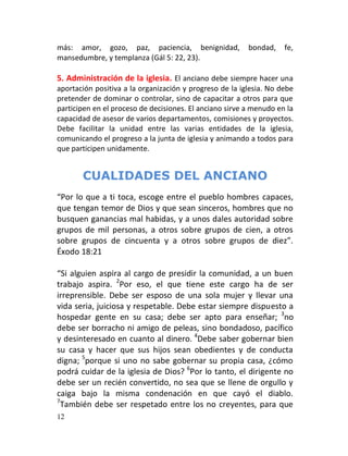 más: amor, gozo, paz, paciencia, benignidad, bondad, fe,
mansedumbre, y templanza (Gál 5: 22, 23).
MINISTRY DESCRIPTION REFERENCE
5. Administración de la iglesia. El anciano debe siempre hacer una
aportación positiva a la organización y progreso de la iglesia. No debe
pretender de dominar o controlar, sino de capacitar a otros para que
participen en el proceso de decisiones. El anciano sirve a menudo en la
capacidad de asesor de varios departamentos, comisiones y proyectos.
Debe facilitar la unidad entre las varias entidades de la iglesia,
comunicando el progreso a la junta de iglesia y animando a todos para
que participen unidamente.


       CUALIDADES DEL ANCIANO
“Por lo que a ti toca, escoge entre el pueblo hombres capaces,
que tengan temor de Dios y que sean sinceros, hombres que no
busquen ganancias mal habidas, y a unos dales autoridad sobre
grupos de mil personas, a otros sobre grupos de cien, a otros
sobre grupos de cincuenta y a otros sobre grupos de diez”.
Éxodo 18:21

“Si alguien aspira al cargo de presidir la comunidad, a un buen
trabajo aspira. 2Por eso, el que tiene este cargo ha de ser
irreprensible. Debe ser esposo de una sola mujer y llevar una
vida seria, juiciosa y respetable. Debe estar siempre dispuesto a
hospedar gente en su casa; debe ser apto para enseñar; 3no
debe ser borracho ni amigo de peleas, sino bondadoso, pacífico
y desinteresado en cuanto al dinero. 4Debe saber gobernar bien
su casa y hacer que sus hijos sean obedientes y de conducta
digna; 5porque si uno no sabe gobernar su propia casa, ¿cómo
podrá cuidar de la iglesia de Dios? 6Por lo tanto, el dirigente no
debe ser un recién convertido, no sea que se llene de orgullo y
caiga bajo la misma condenación en que cayó el diablo.
7
 También debe ser respetado entre los no creyentes, para que
12
 