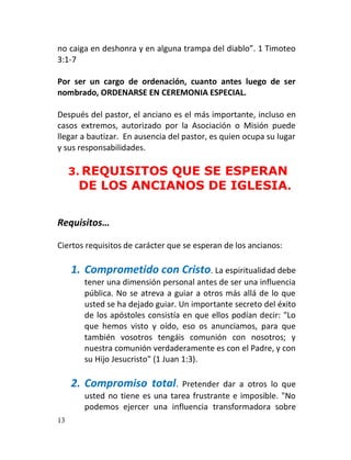 no caiga en deshonra y en alguna trampa del diablo”. 1 Timoteo
3:1-7

Por ser un cargo de ordenación, cuanto antes luego de ser
nombrado, ORDENARSE EN CEREMONIA ESPECIAL.

Después del pastor, el anciano es el más importante, incluso en
casos extremos, autorizado por la Asociación o Misión puede
llegar a bautizar. En ausencia del pastor, es quien ocupa su lugar
y sus responsabilidades.

     3. REQUISITOS QUE SE ESPERAN
       DE LOS ANCIANOS DE IGLESIA.


Requisitos…

Ciertos requisitos de carácter que se esperan de los ancianos:

     1. Comprometido con Cristo. La espiritualidad debe
        tener una dimensión personal antes de ser una influencia
        pública. No se atreva a guiar a otros más allá de lo que
        usted se ha dejado guiar. Un importante secreto del éxito
        de los apóstoles consistía en que ellos podían decir: "Lo
        que hemos visto y oído, eso os anunciamos, para que
        también vosotros tengáis comunión con nosotros; y
        nuestra comunión verdaderamente es con el Padre, y con
        su Hijo Jesucristo" (1 Juan 1:3).

     2. Compromiso total.        Pretender dar a otros lo que
        usted no tiene es una tarea frustrante e imposible. "No
        podemos ejercer una influencia transformadora sobre
13
 