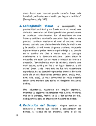 otros hasta que nuestro propio corazón haya sido
       humillado, refinado y enternecido por la gracia de Cristo"
       (Evangelismo, pág. 336).

     3. Consagración         diaria.     La consagración, la
       profundidad espiritual y un fuerte carácter moral, son
       atributos necesarios del liderazgo cristiano, pero éstos no
       se producen naturalmente. Son el resultado de una
       íntima y cotidiana asociación con Jesús. Este debe ser un
       proceso continuo mediante el cual el anciano toma
       tiempo cada día para el estudio de la Biblia, la meditación
       y la oración. Usted, como dirigente cristiano, no puede
       esperar tener el poder necesario para dirigir a su pueblo
       en el camino de Dios a menos que se consagre
       diariamente a la devoción cristiana. Jesús sintió la
       necesidad de estar con su Padre y renovar su fuerza y
       dirección. "Levantándose muy de mañana, siendo aún
       muy oscuro, salió y se fue a un lugar desierto, y allí
       oraba" (Mar. 1:35). Pero ésta no fue una experiencia
       esporádica. Era su costumbre pasar las primeras horas de
       cada día en sus devociones privadas (Mat. 14:23; Mar.
       6:46; Lúe. 5:16). La vida devocional de Jesús debería
       servir como modelo para todos los dirigentes cristianos
       de hoy.

       Una advertencia. Guárdese del orgullo espiritual.
       Mientras su objetivo sea parecerse más a Jesús, mientras
       más se le parezca, menos se va a dar cuenta de ello.
       Cualquier otra cosa es orgullo con máscara de piedad.

     4. Dedicación del tiempo.         Ningún servicio es
       completo a menos que incluya la consagración del
       tiempo. El trabajo de los ancianos, como el de los
14
 