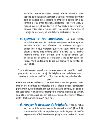 pastores, nunca se acaba. Usted nunca llevará a cabo
        todo lo que quisiera hacer por la iglesia. No debe permitir
        que el trabajo de la iglesia lo empuje a descuidar a su
        familia o sus otras responsabilidades. Por otro lado, a
        menos que usted pueda, y esté dispuesto a gastar por lo
        menos entre dos y cuatro horas semanales haciendo el
        trabajo de anciano, tal vez debería rechazar el puesto.

     5. Ejemplo a los miembros.-               Lo que Cristo
        enseñaba lo vivía. Su conducta consecuente hizo que su
        enseñanza fuera tan efectiva. Los ancianos de iglesia
        deben ser lo que esperan que otros sean; creer lo que
        pidan a otros que crean; amar a Cristo de la misma
        manera como ellos desean que otros lo amen. Los
        ancianos deben estar en condiciones de poder decir con
        Pablo: "Sed imitadores de mí, así como yo de Cristo" (1
        Cor. 11:1).

  “Los ancianos son elegidos en una congregación no sólo con el
   propósito de hacer el trabajo de la iglesia, sino más bien para
   revelar el carácter de Cristo. Ellos son la cristiandad a flor de
                                piel”
Elena de White enfatiza: "Los que han sido designados para
cuidar los intereses espirituales de la iglesia deben esmerarse
por ser un buen ejemplo, sin dar ocasión a la envidia, los celos o
las sospechas y manifestar siempre el mismo espíritu de amor,
respeto y cortesía que desean estimular en sus hermanos" (Joyas
de los testimonios, tomo 2, pág. 82).

     6. Apoyar la doctrina de la iglesia. "Pero tú habla
        lo que está de acuerdo con la sana doctrina" (Tito 2:1).
        Nunca minar la fe de aquellos que están bajo su dirección
        expresando públicamente sus preguntas y dudas. Si usted
15
 
