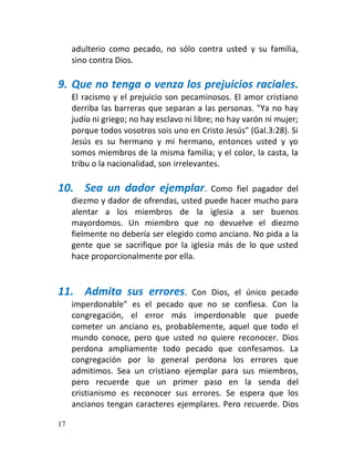 adulterio como pecado, no sólo contra usted y su familia,
     sino contra Dios.

9. Que no tenga o venza los prejuicios raciales.
     El racismo y el prejuicio son pecaminosos. El amor cristiano
     derriba las barreras que separan a las personas. "Ya no hay
     judío ni griego; no hay esclavo ni libre; no hay varón ni mujer;
     porque todos vosotros sois uno en Cristo Jesús" (Gal.3:28). Si
     Jesús es su hermano y mi hermano, entonces usted y yo
     somos miembros de la misma familia; y el color, la casta, la
     tribu o la nacionalidad, son irrelevantes.

10. Sea un dador ejemplar.                Como fiel pagador del
     diezmo y dador de ofrendas, usted puede hacer mucho para
     alentar a los miembros de la iglesia a ser buenos
     mayordomos. Un miembro que no devuelve el diezmo
     fielmente no debería ser elegido como anciano. No pida a la
     gente que se sacrifique por la iglesia más de lo que usted
     hace proporcionalmente por ella.


11. Admita sus errores.            Con Dios, el único pecado
     imperdonable" es el pecado que no se confiesa. Con la
     congregación, el error más imperdonable que puede
     cometer un anciano es, probablemente, aquel que todo el
     mundo conoce, pero que usted no quiere reconocer. Dios
     perdona ampliamente todo pecado que confesamos. La
     congregación por lo general perdona los errores que
     admitimos. Sea un cristiano ejemplar para sus miembros,
     pero recuerde que un primer paso en la senda del
     cristianismo es reconocer sus errores. Se espera que los
     ancianos tengan caracteres ejemplares. Pero recuerde. Dios

17
 