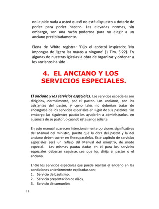 no le pide nada a usted que él no esté dispuesto a dotarle de
     poder para poder hacerlo. Las elevadas normas, sin
     embargo, son una razón poderosa para no elegir a un
     anciano precipitadamente.

     Elena de White registra: "Dijo el apóstol inspirado: 'No
     impongas de ligero las manos a ninguno' (1 Tim. 5:22). En
     algunas de nuestras iglesias la obra de organizar y ordenar a
     los ancianos ha sido.


           4. EL ANCIANO Y LOS
           SERVICIOS ESPECIALES.

     El anciano y los servicios especiales. Los servicios especiales son
     dirigidos, normalmente, por el pastor. Los ancianos, son los
     asistentes del pastor, y como tales no deberían tratar de
     encargarse de los servicios especiales en lugar de sus pastores. Sin
     embargo las siguientes pautas les ayudarán a administrarlos, en
     ausencia de su pastor, o cuando éste se los solicite.

     En este manual aparecen intencionalmente porciones significativas
     del Manual del ministro, puesto que la obra del pastor y la del
     anciano deben correr en líneas paralelas. Este capítulo de servicios
     especiales será un reflejo del Manual del ministro, de modo
     especial. Las mismas pautas dadas en él para los servicios
     especiales deberían seguirse, sea que los dirija el pastor o el
     anciano.

     Entre los servicios especiales que puede realizar el anciano en las
     condiciones anteriormente explicadas son:
     1. Servicio de bautismo.
     2. Servicio presentación de niños.
     3. Servicio de comunión

18
 