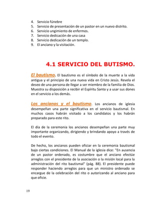 4.   Servicio fúnebre
     5.   Servicio de presentación de un pastor en un nuevo distrito.
     6.   Servicio ungimiento de enfermos.
     7.   Servicio dedicación de una casa
     8.   Servicio dedicación de un templo.
     9.   El anciano y la visitación.




               4.1 SERVICIO DEL BUTISMO.
     El bautismo.       El bautismo es el símbolo de la muerte a la vida
     antigua y el principio de una nueva vida en Cristo Jesús. Revela el
     deseo de una persona de llegar a ser miembro de la familia de Dios.
     Muestra su disposición a recibir el Espíritu Santo y a usar sus dones
     en el servicio a los demás.

     Los ancianos y el bautismo.           Los ancianos de iglesia
     desempeñan una parte significativa en el servicio bautismal. En
     muchos casos habrán visitado a los candidatos y los habrán
     preparado para este rito.

     El día de la ceremonia los ancianos desempeñan una parte muy
     importante organizando, dirigiendo y brindando apoyo a través de
     todo el evento.

     De hecho, los ancianos pueden oficiar en la ceremonia bautismal
     bajo ciertas condiciones. El Manual de la iglesia dice: "En ausencia
     de un pastor ordenado, es costumbre que el anciano efectúe
     arreglos con el presidente de la asociación o la misión local para la
     administración del rito bautismal" (pág. 88). El presidente puede
     responder haciendo arreglos para que un ministro ordenado se
     encargue de la celebración del rito o autorizando al anciano para
     que oficie.


19
 