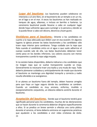Lugar del bautismo.            Los bautismos pueden celebrarse en
     interiores o al aire libre, en el bautisterio de un templo o en un río,
     en el lago o en el mar. A veces los bautismos se han realizado en
     tanques de agua, alboreas, e incluso en barriles o harteras. La
     ceremonia bautismal puede llevarse a cabo en cualquier lugar
     donde haya suficiente agua para sumergir a la persona y donde se
     la pueda llevar a cabo con decoro, decencia y buen gusto.

Vestiduras para el bautismo.-            Oriente a los candidatos en
cuanto a la ropa adecuada que deben usar en esa ocasión. En algunos
lugares la iglesia provee las batas bautismales y los candidatos sólo
traen ropa interior para cambiarse. Tenga cuidado con la ropa que
flota cuando el candidato entra en el agua o que suele adherirse al
cuerpo cuando sale de ella. Las batas bautismales deberían tener
cierto peso en los bordes inferiores. Los colores oscuros son menos
transparentes cuando la ropa salga mojada.

Si no existen batas disponibles, debería indicarse a los candidatos que
no traigan ropa que se vuelve transparente cuando se moja.
Generalmente es necesario traer una toalla y una muda de ropa. Todo
debería planearse cuidadosa y anticipadamente de modo que durante
el bautismo se mantenga una dignidad tranquila y correcta y nadie
resulte ofendido o se avergüence.

Si se planea un bautismo fuera del templo, deben hacerse arreglos
para que haya un lugar seguro donde los candidatos se cambien.
Cuando un candidato es muy anciano, enfermo, inválido o
excepcionalmente corpulento, un diácono debería asistirle durante el
bautismo.

Aceptación del bautismo.- Siendo que el bautismo tendrá gran
significado personal para los candidatos, muchas de las declaraciones
que se hacen durante la ceremonia deberían dirigirse específicamente
a ellos. Si se predica un breve sermón o efectúa una corta plática
durante el servicio, el lema debería centrarse en sugerencias prácticas
que ayudarán a los candidatos a vivir vidas cristianas de éxito.
20
 