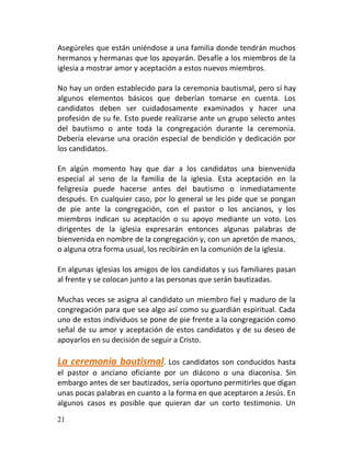 Asegúreles que están uniéndose a una familia donde tendrán muchos
hermanos y hermanas que los apoyarán. Desafíe a los miembros de la
iglesia a mostrar amor y aceptación a estos nuevos miembros.

No hay un orden establecido para la ceremonia bautismal, pero sí hay
algunos elementos básicos que deberían tomarse en cuenta. Los
candidatos deben ser cuidadosamente examinados y hacer una
profesión de su fe. Esto puede realizarse ante un grupo selecto antes
del bautismo o ante toda la congregación durante la ceremonia.
Debería elevarse una oración especial de bendición y dedicación por
los candidatos.

En algún momento hay que dar a los candidatos una bienvenida
especial al seno de la familia de la iglesia. Esta aceptación en la
feligresía puede hacerse antes del bautismo o inmediatamente
después. En cualquier caso, por lo general se les pide que se pongan
de pie ante la congregación, con el pastor o los ancianos, y los
miembros indican su aceptación o su apoyo mediante un voto. Los
dirigentes de la iglesia expresarán entonces algunas palabras de
bienvenida en nombre de la congregación y, con un apretón de manos,
o alguna otra forma usual, los recibirán en la comunión de la iglesia.

En algunas iglesias los amigos de los candidatos y sus familiares pasan
al frente y se colocan junto a las personas que serán bautizadas.

Muchas veces se asigna al candidato un miembro fiel y maduro de la
congregación para que sea algo así como su guardián espiritual. Cada
uno de estos individuos se pone de pie frente a la congregación como
señal de su amor y aceptación de estos candidatos y de su deseo de
apoyarlos en su decisión de seguir a Cristo.

La ceremonia bautismal. Los candidatos son conducidos hasta
el pastor o anciano oficiante por un diácono o una diaconisa. Sin
embargo antes de ser bautizados, sería oportuno permitirles que digan
unas pocas palabras en cuanto a la forma en que aceptaron a Jesús. En
algunos casos es posible que quieran dar un corto testimonio. Un
21
 