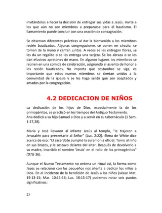 invitándolos a hacer la decisión de entregar sus vidas a Jesús. Invite a
los que aún no son miembros a prepararse para el bautismo. El
llamamiento puede concluir con una oración de consagración.

Se observan diferentes prácticas al dar la bienvenida a los miembros
recién bautizados. Algunas congregaciones se ponen en círculo, se
toman de la mano y cantan juntos. A veces se les entregan flores, se
les da un regalito o se les entrega una tarjeta. Se los abraza o se les
dan efusivos apretones de mano. En algunos lugares los miembros se
reúnen en una comida de celebración, asignando el asiento de honor a
los recién bautizados. No importa qué costumbre se siga, es
importante que estos nuevos miembros se sientan unidos a la
comunidad de la iglesia y se les haga sentir que son aceptados y
amados por la congregación.



             4.2 DEDICACION DE NIÑOS
La dedicación de los hijos de Dios, especialmente la de los
primogénitos, se practicó en los tiempos del Antiguo Testamento.
Ana dedicó a su hijo Samuel a Dios y a servir en su tabernáculo (1 Sam.
1:27,28).

María y José llevaron al infante Jesús al templo, "le trajeron a
Jerusalén para presentarle al Señor" (Luc. 2:22). Elena de White dice
acerca de eso: "El sacerdote cumplió la ceremonia oficial. Tomo al niño
en sus brazos, y le sostuvo delante del altar. Después de devolverlo a
su madre, inscribió el nombre 'Jesús' en el rollo de los primogénitos"
(DTG 36).

Aunque el Nuevo Testamento no ordena un ritual así, la forma como
Jesús se relacionó con los pequeños nos alienta a dedicar los niños a
Dios. En el incidente de la bendición de Jesús a los niños (véase Mat.
19:13-15; Mar. 10:13-16; Luc. 18:15-17) podemos notar seis puntos
significativos:


23
 