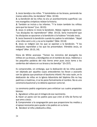1. Jesús bendijo a los niños. "Y tomándolos en los brazos, poniendo las
manos sobre ellos, los bendecía" (Mar. 10:16).
2. La bendición de los niños no era un acontecimiento superficial. Los
tres evangelios sinópticos relatan la historia.
3. También se incluía a los infantes. "Y le traían también los niñitos
para que los tocase" (Luc. 18:15).
4. Jesús ni ordeno ni inicio la bendición. Mateo registra lo siguiente:
"Los discípulos les reprendieron" (Mat. 19:13). Seria inverosímil que
los discípulos se opusieran a la bendición si la hubiese "iniciado Jesús.
5. Jesús favoreció la bendición cuando los padres la solicitaban. “dejad
a los niños venir a mí, y no se lo impidáis" (Mat. 19:14)
6. Jesús se indignó con los que se oponían a la bendición. "Y los
discípulos reprendían a los que los presentaban. Viéndolo Jesús, se
indignó" (Mar. 10:13, 14).

Elena de White aconseja: "Tomen los ministros del evangelio los
niñitos en sus brazos, y bendíganlos en el nombre de Jesús. Háblense a
los pequeños palabras del más tierno amor pues Jesús tomo a los
corderitos del rebano en sus brazos y los bendijo " (Ev 257).

Es comprensible, sin embargo, que la dedicación de los niños puede
ser objetada por aquellos cuyos antecedentes los llevan a asociarlo
con las iglesias que practican el bautismo infantil. Por esta razón, en la
dedicación de niños en la Iglesia Adventista del Séptimo Día no hay
padrinos o madrinas, ni se les pone formalmente el nombre. No es una
ceremonia bautismal y no debería aparecer como tal.

La ceremonia podría organizarse para enfatizar sus cuatro propósitos
básicos:
1. Agradecer a Dios por el milagro de ese nacimiento.
2. Hacer un pacto con los padres para que críen al niño de forma tal
que ame a Jesús.
3. Comprometer a la congregación para que proporcione los medios y
el apoyo necesarios para ayudar a los padres en su tarea.
4. Bendecir al niño y dedicarlo a Dios.


24
 