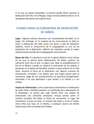 Si no hay un pastor disponible, el anciano puede oficiar durante la
dedicación del niño. Sin embargo, ningún anciano debería oficiar sin la
aprobación del pastor de la iglesia local.



 PLANES PARA LA CEREMONIA DE DEDICACIÓN
                 DE NIÑOS
Lugar. Algunas culturas favorecen una "presentación del bebe" en el
hogar. Sin embargo, en la mayoría de las circunstancias lo ideal es
tener la dedicación del bebe como una parte a culto de adoración
sabático. Como el compromiso de la congregación es uno de los
propósitos de la dedicación, debería ser realizada cuando la mayor
representación posible de la congregación está presente.

Época del año. El calendario anual de la iglesia debería incluir fechas
en las que se planea tener dedicaciones de bebes, podrían ser
suficiente tener dos al año. La época más ideal es probablemente el
Día de la Madre, cuando se enfatiza la instrucción de los padres, y
temprano en la época de Navidad, cuando se pone énfasis en el niño
Jesús. Anuncie la fecha de la dedicación con algunas semanas de
anticipación, invitando a los padres para que hagan planes para la
ceremonia. Haga de ese acontecimiento un potencial evangelizador,
animando a los que participan a que inviten a su familia y a sus
amigos.

Tarjeta de información. Como usted desea individualizar la dedicación
de cada niñito y también preparar un certificado para obsequiarlo en
la dedicación, es bueno que cada familia llene una tarjeta de
información con suficiente antelación. Incluya puntos como: el
nombre completo del bebe, la fecha de nacimiento, el lugar del
nacimiento, el peso al nacer, el nombre del padre y el de la madre,
otros niños que haya en la familia, y cualquier asunto de interés
especial que esté conectado con el bebe.


25
 
