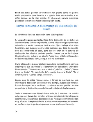Edad. Los bebes pueden ser dedicados tan pronto como los padres
estén preparados para llevarlos a la iglesia. Rara vez se dedica a los
niños después de la edad escolar. En el caso de nuevos miembros,
puede ser conveniente hacer una excepción a esto.

 COMO REALIZAR LA CEREMONIA DE DEDICACIÓN DE
                    NIÑOS.
La ceremonia típica de dedicación tiene cuatro partes:

1. Los padres pasan adelante. Haga de la dedicación de los bebes un
acontecimiento familiar importante. Anime a los cónyuges que no son
adventistas a asistir cuando se dedica a sus hijos. Incluya a los otros
hermanos, que pueden sentirse algo excluidos por toda la atención
que está recibiendo el bebe, para que se unan en el servicio de
dedicación. Los abuelos también pueden querer que se los incluya.
Ocasionalmente, inclusive un abuelo Puede traer el bebe si los padres
no están dispuestos a venir, aunque esto no es lo ideal.

Invite a los padres a pasar adelante cuando se canta el himno apertura
elegido para que se adecue "a la ceremonia de dedicación. Entre tales
himnos están: "Yo temprano busco a Cristo"; Guía a ti, Señor"; "De su
trono mi Jesús"; "En este bello día"; cuando leo en la Biblia"; "Es el
amor divino" y "Cuando venga Jesucristo".

Cantar uno de estos himnos como el himno de apertura no solo
introduce la dedicación sino que ahorra tiempo, puesto que de todas
formas hay que cantar un himno. La última estrofa podría cantarse
después de la dedicación, cuando los padres bajan de la plataforma.

Toda la ceremonia no debería llevar más de 5 minutos. La homilía
debe ser muy breve. Las homilías antes de acontecimiento tales como
casamientos, bautismos o dedicaciones de niños generalmente no son
muy eficaces; la expectación del acontecimiento que esta por suceder
es tan fuerte que la gente oye poco de lo que se dice previamente.


26
 