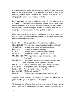 Los padres también temen que su bebe rompa a llorar. Para ellos cinco
minutos les parecen siglos. Si el mensaje dura más de uno o dos
minutos, podría darse mientras los padres aún están en la
congregación, tal vez en el banco de adelante.

2. El mensaje. Los padres deberían estar de pie mirando a la
congregación. Hay cierto significado espiritual en que el padre, como
el líder espiritual de la familia, sostenga al bebe. Por otra parte, la
madre podría hacerlo mejor para mantener callado al niño. Tal vez es
mejor que los mismos padres decidan quién lo va a tener.

El mensaje debería poner énfasis en el pacto o en el encargo a los
padres y en el compromiso de la congregación. Se puede presentar un
pensamiento de pasajes como:

Deut. 6:4-7    "Y estas palabras... las repetirás a tus hijos".
I Sam. 1:27, 28"Por este niño oraba... lo dedico también a Jehová".
Sal. 127:3-5  "He aquí, herencia de Jehová son los hijos".
Prov. 22:6    "Instruye al niño en su camino".
Isa. 8:18     "He aquí, yo y los hijos que me dio Jehová".
Jer. 13:20    "¿Dónde está el rebano que te fue dado?"
Mat. 18:2-6,10  "Mirad que no menospreciéis a uno de estos
              Pequeños".
Mat. 19:13-15 "Entonces le fueron presentados unos niños, para
              que Pusiese las manos sobre ellos y orase.”
Mar. 10:13-16 "Dejad a los niños venir a mí, y no se lo impidáis".
Luc. 1:46-55   El magníficat (canto de alegría y exaltación).
Luc.2:22-38    "Le trajeron [a Jesús] a Jerusalén".
Luc. 18:15-17 "Traían a él los niños".
Efe. 6:4       "Criadlos en disciplina y amonestación del Señor

También puede incluirse el consejo de Elena de White en los
pensamientos que se presentan a continuación:

"Creían que los niños no iban a obtener provecho de una visita a
Jesús... Una madre había salido de su casa con su hijo para encontrar

27
 