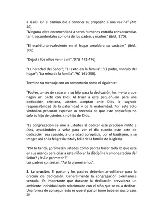 a Jesús. En el camino dio a conocer su propósito a una vecina" (MC
26).
"Ninguna obra encomendada a seres humanos entraña consecuencias
tan trascendentales como la de los padres y madres" (lbid., 270).

"El espíritu prevaleciente en el hogar amoldara su carácter" (lbid.,
306).

"Dejad a los niños venir a mi" (DTG 472-476).

"La heredad del Señor"; "El éxito en la familia"; "El padre, vinculo del
hogar"; "La reina de la familia" (HC 141-250).

Termine su mensaje con un comentario como el siguiente:

"Padres, antes de separar a su hijo para la dedicación, les invito a que
hagan un pacto con Dios. Al traer a este pequeñuelo para una
dedicación cristiana, ustedes aceptan ante Dios la sagrada
responsabilidad de la paternidad y de la maternidad. Por este acto
simbólico procuran expresar su creencia de que este pequeñito no
solo es hijo de ustedes, sino hijo de Dios.

"La congregación se une a ustedes al dedicar este precioso niñito a
Dios, ayudándoles a velar para ver el día cuando este acto de
dedicación sea seguido, a una edad apropiada, por el bautismo, y se
integre así en la feligresía total y feliz de la familia de la iglesia.

"Por lo tanto, ¿prometen ustedes como padres hacer todo lo que esté
en sus manos para criar a este niño en la disciplina y amonestación del
Señor? ¿Así lo prometen?"
Los padres contestan: "Así lo prometemos".

3. La oración. El pastor y los padres deberían arrodillarse para la
oración de dedicación. Generalmente la congregación permanece
sentada. Es importante que durante la dedicación prevalezca un
ambiente individualizado relacionado con el niño que se va a dedicar.
Una forma de conseguir esto es que el pastor tome bebe en sus brazos
28
 