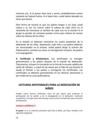 mientras ora. Si el pastor hace esto y sonríe, probablemente estará
contento de haberlo hecho. Si el bebe llora, usted habría deseado no
tener que alzarlo.

Otro forma de hacerlo es que los padres tengan a sus hijos usted
coloca a su vez sus manos sobre la cabeza de cada chico en el
momento de mencionar el nombre de cada uno en la oración Si el
grupo es grande, los ancianos pueden unirse para colocar las manos
sobre las cabezas de los niños.

En la oración se deberían mencionar los cuatro propósitos de la
dedicación de los niños. Idealmente, cada niño y sus padres deberían
ser mencionados en la oración. Usted podría dirigir la oración del
Padrenuestro, uniendo sus voces en consagración el pastor, los padres
y la congregación.

4. Certificado y felicitaciones. Los certificados se entregan
generalmente a los padres después de la oración de dedicación.
Típicamente, incluyen la inscripción en la lista de la escuela sabática de
jardín de infantes, y usted tal vez desea que el líder de esa división lo
ayude al felicitar a los padres y entregarles los certificados. Los
certificados se obtienen generalmente en las librerías adventistas o
por medio de las casas publicadoras.



     LECTURAS ANTIFONALES PARA LA DEDICACIÓN DE
                       NIÑOS
Pueden usarse lecturas antifonales como las que siguen para aumentar la
participación de los padres y de la congregación en la dedicación. Sustituiría
usualmente a la mayor parte del mensaje y seria como la introducción para la oración
de dedicación.

Lectura antifonal 1
El pastor: Si es su intención presentar este niño al Señor, por favor conteste a las
siguientes preguntas:

29
 