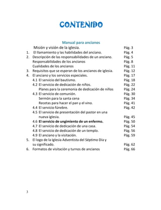CONTENIDO

                     Manual para ancianos
    Misión y visión de la iglesia.                         Pág. 3
1. El llamamiento y las habilidades del anciano.           Pág. 4
2. Descripción de las responsabilidades de un anciano.     Pág. 5
   Responsabilidades de los ancianos                       Pág. 8
   Cualidades de los ancianos                              Pág. 11
3. Requisitos que se esperan de los ancianos de iglesia.   Pág. 12
4. El anciano y los servicios especiales.                  Pág. 17
   4.1 El servicio del bautismo.                           Pág. 18
   4.2 El servicio de dedicación de niños.                 Pág. 22
        Planes para la ceremonia de dedicación de niños    Pág. 24
   4.3 El servicio de comunión.                            Pág. 30
        Sermón para la santa cena                          Pág. 34
        Recetas para hacer el pan y el vino.               Pág. 41
   4.4 El servicio fúnebre.                                Pág. 42
   4.5 El servicio de presentación del pastor en una
        nueva iglesia.                                     Pág. 45
   4.6 El servicio de ungimiento de un enfermo.            Pág. 50
   4.7 El servicio de dedicación de una casa.              Pág. 54
   4.8 El servicio de dedicación de un templo.             Pág. 56
   4.9 El anciano y la visitación.                         Pág. 59
5. El logo de la Iglesia Adventista del Séptimo Día y
   su significado.                                         Pág. 62
6. Formatos de visitación y turnos de ancianos             Pág. 66




3
 
