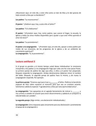 ¿Reconocen aquí, en este día, a este niño como un don de Dios y le dan gracias de
todo corazón a Dios por su bendición?"

Los padres: “Lo reconocemos".

El pastor: “¿Dedican aquí, hoy, a este niño al Señor?"

Los padres: “Si lo dedicamos”

El pastor: "¿Prometen aquí, hoy, como padres, que usaran el hogar, la escuela, la
iglesia y todos los otros medios disponibles para ayudar a que este niñito aprenda el
amor de Jesús?"

Los padres: “Lo prometemos".

El pastor a la congregación: "¿Prometen aquí, en este día, apoyar a estos padres por
medio de sus oraciones, de los programas de la iglesia y de un ambiente de
crecimiento espiritual?"
La congregación: “Si, lo prometemos”.



Lectura antifonal 2
Si el grupo es grande y al mismo tiempo usted desea individualizar la ceremonia
incluyendo a los padres y a la congregación haga que cada uno lea unas pocas frases.
La primera pareja de padres lee algo que ellos, o ellos y el pastor han preparado.
Después responde la congregación. Ambas declaraciones deberían incluir el nombre
del bebe. Después, la segunda pareja de padres hace lo mismo, y de nuevo la
congregación responde. Por ejemplo:

La primera pareja: “Estamos aquí para traer a________ al Señor. Pedimos la bendición
especial de Dios sobre nosotros al instruirlo para que sea un cristiano amante.
Solicitamos sabiduría especial. Y agradecemos a Dios por esta oportunidad única".

La congregación: "Los apoyamos en el sagrado llamamiento de instruir a _______, y
nos unimos a ustedes en oración para tener discernimiento y sabiduría al compartir la
vida del bebe con ustedes".

La segunda pareja: (Algo similar, una declaración individualizada.)

La congregación: (Una respuesta apta únicamente para esa declaración v prometiendo
el apoyo de la congregación.)



30
 