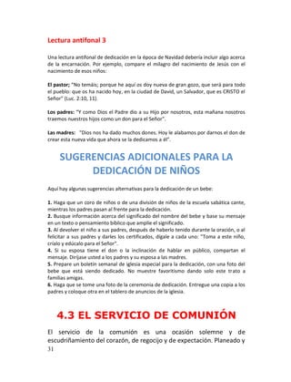 Lectura antifonal 3

Una lectura antifonal de dedicación en la época de Navidad debería incluir algo acerca
de la encarnación. Por ejemplo, compare el milagro del nacimiento de Jesús con el
nacimiento de esos niños:

El pastor; “No temáis; porque he aquí os doy nueva de gran gozo, que será para todo
el pueblo: que os ha nacido hoy, en la ciudad de David, un Salvador, que es CRISTO el
Señor" (Luc. 2:10, 11).

Los padres: “Y como Dios el Padre dio a su Hijo por nosotros, esta mañana nosotros
traemos nuestros hijos como un don para el Señor".

Las madres: "Dios nos ha dado muchos dones. Hoy le alabamos por darnos el don de
crear esta nueva vida que ahora se la dedicamos a él".


     SUGERENCIAS ADICIONALES PARA LA
          DEDICACIÓN DE NIÑOS
Aquí hay algunas sugerencias alternativas para la dedicación de un bebe:

1. Haga que un coro de niños o de una división de niños de la escuela sabática cante,
mientras los padres pasan al frente para la dedicación.
2. Busque información acerca del significado del nombre del bebe y base su mensaje
en un texto o pensamiento bíblico que amplíe el significado.
3. Al devolver el niño a sus padres, después de haberlo tenido durante la oración, o al
felicitar a sus padres y darles los certificados, dígale a cada uno: "Toma a este niño,
críalo y edúcalo para el Señor".
4. Si su esposa tiene el don o la inclinación de hablar en público, compartan el
mensaje. Diríjase usted a los padres y su esposa a las madres.
5. Prepare un boletín semanal de iglesia especial para la dedicación, con una foto del
bebe que está siendo dedicado. No muestre favoritismo dando solo este trato a
familias amigas.
6. Haga que se tome una foto de la ceremonia de dedicación. Entregue una copia a los
padres y coloque otra en el tablero de anuncios de la iglesia.



     4.3 EL SERVICIO DE COMUNIÓN
El servicio de la comunión es una ocasión solemne y de
escudriñamiento del corazón, de regocijo y de expectación. Planeado y
31
 