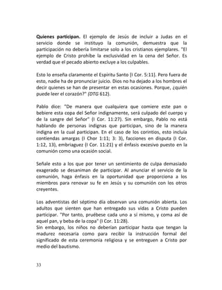 Quienes participan. El ejemplo de Jesús de incluir a Judas en el
servicio donde se instituyo la comunión, demuestra que la
participación no debería limitarse solo a los cristianos ejemplares. "El
ejemplo de Cristo prohíbe la exclusividad en la cena del Señor. Es
verdad que el pecado abierto excluye a los culpables.

Esto lo enseña claramente el Espíritu Santo [I Cor. 5:11]. Pero fuera de
esto, nadie ha de pronunciar juicio. Dios no ha dejado a los hombres el
decir quienes se han de presentar en estas ocasiones. Porque, ¿quién
puede leer el corazón?" (DTG 612).

Pablo dice: "De manera que cualquiera que comiere este pan o
bebiere esta copa del Señor indignamente, será culpado del cuerpo y
de la sangre del Señor" (I Cor. 11:27). Sin embargo, Pablo no está
hablando de personas indignas que participan, sino de la manera
indigna en la cual participan. En el caso de los corintios, esto incluía
contiendas amargas (I Chor 1:11; 3: 3), facciones en disputa (I Cor.
1:12, 13), embriaguez (I Cor. 11:21) y el énfasis excesivo puesto en la
comunión como una ocasión social.

Señale esto a los que por tener un sentimiento de culpa demasiado
exagerado se desaniman de participar. Al anunciar el servicio de la
comunión, haga énfasis en la oportunidad que proporciona a los
miembros para renovar su fe en Jesús y su comunión con los otros
creyentes.

Los adventistas del séptimo día observan una comunión abierta. Los
adultos que sienten que han entregado sus vidas a Cristo pueden
participar. "Por tanto, pruébese cada uno a sí mismo, y coma así de
aquel pan, y beba de la copa" (I Cor. 11:28).
Sin embargo, los niños no deberían participar hasta que tengan la
madurez necesaria como para recibir la instrucción formal del
significado de esta ceremonia religiosa y se entreguen a Cristo por
medio del bautismo.


33
 