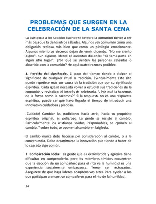 PROBLEMAS QUE SURGEN EN LA
 CELEBRACIÓN DE LA SANTA CENA
La asistencia a los sábados cuando se celebra la comunión tiende a ser
más baja que la de los otros sábados. Algunos ven comunión como una
obligación tediosa más bien que como un privilegio emocionante.
Algunos miembros sinceros dejan de venir diciendo: "No me siento
digno". Aun algunos líderes se ausentan diciendo: "Ya tome parte en
algún otro lugar". ¿Por qué se sienten las personas cansadas o
aburridas con la comunión? He aquí cuatro razones posibles:

1. Perdida del significado. El paso del tiempo tiende a disipar el
significado de cualquier ritual o tradición. Eventualmente este rito
puede repetirse más por causa de la tradición que por su significado
espiritual. Cada iglesia necesita volver a estudiar sus tradiciones de la
comunión y revitalizar el interés de celebrarla. "¿Por qué la hacemos
de la forma como la hacemos?" Si la respuesta no es una respuesta
espiritual, puede ser que haya llegado el tiempo de introducir una
innovación cuidadosa y piadosa.

¡Cuidado! Cambiar las tradiciones hacia atrás, hacia su propósito
espiritual original, es peligroso. La gente se resiste al cambio.
Particularmente los cristianos sólidos, responsables, se oponen al
cambio. Y sobre todo, se oponen al cambio en la iglesia.

El cambio nunca debe hacerse por consideración al cambio, o a la
conveniencia. Debe desanimarse la innovación que tiende a hacer de
lo sagrado algo común.

2. Complicación social. La gente que es extrovertida y agresiva tiene
dificultad en comprenderlo, pero los miembros tímidos encuentran
que la elección de un compañero para el rito de la humildad es una
experiencia socialmente embarazosa. Temen ser rechazados.
Asegúrese de que haya líderes comprensivos cerca Para ayudar a los
que participan a encontrar compañeros para el rito de la humildad.

34
 