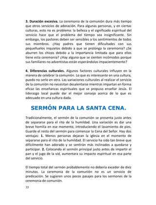3. Duración excesiva. La ceremonia de la comunión dura más tiempo
que otros servicios de adoración. Para algunas personas, y en ciertas
culturas, esto no es problema: la belleza y el significado espiritual del
servicio hace que el problema del tiempo sea insignificante. Sin
embargo, los pastores deben ser sensibles a los sentimientos de todos
sus miembros. ¿Hay padres que tienen dificultades con sus
pequeñuelos inquietos debido a que se prolonga la ceremonia? ¿Se
aburren los chicos debido a la importancia limitada que para ellos
tiene esta ceremonia? ¿Hay alguno que se sienten incómodos porque
sus familiares no adventistas están esperándolos impacientemente?

4. Diferencias culturales. Algunos factores culturales influyen en la
manera de celebrar la comunión. Lo que es interesante en una cultura,
puedo no serlo en otra. Las variaciones culturales al realizar el servicio
de la comunión no necesitan desalentarse mientras impartan en forma
eficaz las enseñanzas espirituales que se propuso enseñar Jesús. El
liderazgo local puede dar el mejor consejo acerca de lo que es
adecuado en una cultura dada.

     SERMÓN PARA LA SANTA CENA.
Tradicionalmente, el sermón de la comunión se presenta justo antes
de separarse para el rito de la humildad. Una variación es dar una
breve homilía en ese momento, introduciendo el lavamiento de pies.
Guarde el resto del sermón para comenzar la Cena del Señor. Hay dos
ventajas: 1. Menos personas dejaran la iglesia en el momento de
separarse para el rito de la humildad. El servicio ha sido tan breve que
difícilmente han adorado y se sentirán más inclinados a quedarse y
participar. 2. Colocando el sermón principal justo antes de impartir el
pan y el jugo de la vid, aumentara su impacto espiritual en esa parte
del servicio.

El tiempo total del sermón probablemente no debería exceder de diez
minutos. La ceremonia de la comunión no es un servicio de
predicación. Se sugieren unos pocos pasajes para los sermones de la
ceremonia de comunión.
35
 