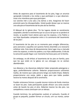 Antes de separarse para el lavamiento de los pies, haga un anuncio
apropiado invitando a las visitas a que participen o a que observen.
Inste a los miembros para que participen.
Los varones Irán a una sala y las damas a otra. Asegúrese de hacer
provisión para los discapacitados. Usted puede desear que se reserve
una sala para el lavamiento de los pies de las familias.

El Manual de la iglesia dice: "En los lugares donde es socialmente
aceptable y donde la vestimenta que se usa es tal que no se perderá el
recato, se pueden hacer planes para que los esposos, o los Padres y
sus hijos bautizados compartan entre si la ceremonia del lavamiento
de los pies".

El lavamiento de los pies es un momento para arreglar diferencias,
para acercarse a aquellos con quienes hemos disentido y es necesario
enfatizar esto. Esta clase de desavenencias tiene lugar muy a menudo
entre los esposos, o entre los padres y sus hijos adolescentes. El día de
la comunión puede llegar a ser momento hermoso para unir la familia.

Sin embargo, no dé énfasis al lavamiento de los pies en familia, para
que los que están en la iglesia sin sus cónyuges no se sientan
abandonados.

Los diáconos y las diaconisas deberían haber preparado palanganas y
agua, preferiblemente caliente. Deberían proporcionarse suficientes
toallas, de manera que cada persona tenga una toalla limpia. Debería
proporcionarse una vasija, jabón y agua para que todos puedan
lavarse las manos después de la ceremonia.

Pueden entonarse himnos o puede tocarse música de fondo mientras
se lavan los pies. Cada participante puede ofrecer una corta oración
antes de lavarle los pies al otro. Deberían lavarse los dos pies. Los
compañeros a voces concluyen con un abrazo.

Cuando terminan, los participantes vuelven al santuario. Cuando el
grupo es pequeño, pueden formar un círculo, unir sus manos, cantar
37
 