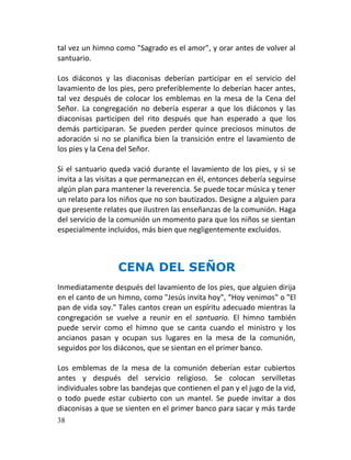 tal vez un himno como "Sagrado es el amor", y orar antes de volver al
santuario.

Los diáconos y las diaconisas deberían participar en el servicio del
lavamiento de los pies, pero preferiblemente lo deberían hacer antes,
tal vez después de colocar los emblemas en la mesa de la Cena del
Señor. La congregación no debería esperar a que los diáconos y las
diaconisas participen del rito después que han esperado a que los
demás participaran. Se pueden perder quince preciosos minutos de
adoración si no se planifica bien la transición entre el lavamiento de
los pies y la Cena del Señor.

Si el santuario queda vació durante el lavamiento de los pies, y si se
invita a las visitas a que permanezcan en él, entonces debería seguirse
algún plan para mantener la reverencia. Se puede tocar música y tener
un relato para los niños que no son bautizados. Designe a alguien para
que presente relates que ilustren las enseñanzas de la comunión. Haga
del servicio de la comunión un momento para que los niños se sientan
especialmente incluidos, más bien que negligentemente excluidos.



                  CENA DEL SEÑOR
Inmediatamente después del lavamiento de los pies, que alguien dirija
en el canto de un himno, como "Jesús invita hoy", “Hoy venimos" o "El
pan de vida soy." Tales cantos crean un espíritu adecuado mientras la
congregación se vuelve a reunir en el santuario. El himno también
puede servir como el himno que se canta cuando el ministro y los
ancianos pasan y ocupan sus lugares en la mesa de la comunión,
seguidos por los diáconos, que se sientan en el primer banco.

Los emblemas de la mesa de la comunión deberían estar cubiertos
antes y después del servicio religioso. Se colocan servilletas
individuales sobre las bandejas que contienen el pan y el jugo de la vid,
o todo puede estar cubierto con un mantel. Se puede invitar a dos
diaconisas a que se sienten en el primer banco para sacar y más tarde
38
 