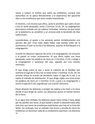 volver a colocar el mantel que cubre los emblemas, aunque esta
costumbre no se aplica directamente a la experiencia del aposento
alto o a las enseñanzas que Jesús estaba impartiendo.

El ministro, o el anciano que oficia, quita la servilleta que cubre el pan
y lee un texto apropiado, como I Corintios 11:23, 24. La congregación
permanece sentada con las cabezas inclinadas, mientras los que están
en la plataforma se arrodillan y un anciano pide la bendición de Dios
sobre el pan.

Levantándose, el pastor y los ancianos parten simbólicamente una
porción del pan. (Casi todo debió haber sido partido antes de la
ceremonia.) El pan se les da a los diáconos, quienes lo distribuyen a la
congregación.

Cuando los diáconos regresan de servir a la congregación, los ancianos
y el pastor se sirven mutuamente. El que oficia repite una frase
apropiada, como las palabras de Jesús en 1 Corintios 11:24, y dirige a
la congregación a participar del pan, seguido por una oración
silenciosa.

El que dirige cubre el pan y quita la cubierta de la bandeja que
contiene el jugo de la vid y lee un texto como 1 Corintios 11:25, 26. Un
anciano ofrece la oración de bendición sobre el jugo de la vid, y se
repite el método de distribución. El que dirige repite una frase como
las palabras de Jesús en 1 Corintios 11:25, y guía a la congregación a
tomar el jugo de la vid, seguido por una oración silenciosa.

Pasan después los diáconos a recoger las copitas y las traen a la mesa
donde el que dirige las cubre. Las diaconisas ponen el mantel encima
de la mesa.

Si se sigue este método, los diáconos pasan hacia arriba y hacia abajo
por los pasillos seis veces, lo que tiende a atraer la atención hacia ellos
más bien que hacia las enseñanzas espirituales que hay en la Cena del
Señor. Sin embargo, hay un método más breve y sencillo de servir los
emblemas sin disminuir nada de su simbolismo espiritual. Los diáconos
39
 
