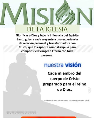 DE LA IGLESIA
Glorificar a Dios y bajo la influencia del Espíritu
Santo guiar a cada creyente a una experiencia
  de relación personal y transformadora con
  Cristo, que lo capacite como discípulo para
    compartir el Evangelio Eterno con toda
                     persona.




                       Cada miembro del
                        cuerpo de Cristo
                     preparado para el reino
                            de Dios.




4
 