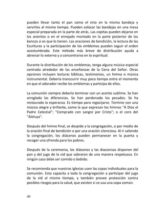 pueden llevar tanto el pan como el vino en la misma bandeja y
servirlos al mismo tiempo. Pueden colocar las bandejas en una mesa
especial preparada en la parte de atrás. Las copitas pueden dejarse en
los asientos o en el enrejado montado en la parte posterior de los
bancos si es que lo tienen. Las oraciones de bendición, la lectura de las
Escrituras y la participación de los emblemas pueden seguir el orden
acostumbrado. Este método más breve de distribución ayuda a
abreviar lo externo y a concentrarse en lo espiritual.

Durante la distribución de los emblemas, tenga alguna música especial
centrada alrededor de las enseñanzas de la Cena del Señor. Otras
opciones incluyen lecturas bíblicas, testimonios, un himno o música
instrumental. Debería transcurrir muy poco tiempo entre el momento
en que el adorador recibe los emblemas y participa de ellos.

La comunión siempre debería terminar con un acento sublime. Se han
arreglado las diferencias. Se han perdonado los pecados. Se ha
restaurado la esperanza. Es tiempo para regocijarse. Termine con una
música alegre y brillante, como la que expresan los himnos "A Dios el
Padre Celestial"; "Comprado con sangre por Cristo"; o el coro del
"Aleluya".

Después del himno final, se despide a la congregación, o por medio de
la oración final de bendición o por una oración silenciosa. Al ir saliendo
la congregación, los diáconos pueden permanecer en la puerta y
recoger una ofrenda para los pobres.

Después de la ceremonia, los diáconos y las diaconisas disponen del
pan y del jugo de la vid que sobraron de una manera respetuosa. En
ningún caso debe ser comido o bebido.

Se recomienda que nuestras iglesias usen las copas individuales para la
comunión. Esto capacita a toda la congregación a participar del jugo
de la vid al mismo tiempo, y también provee protección contra
posibles riesgos para la salud, que existen si se usa una copa común.


40
 