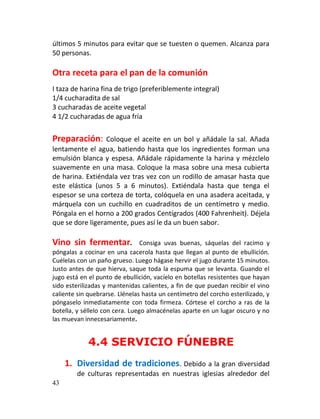 últimos 5 minutos para evitar que se tuesten o quemen. Alcanza para
50 personas.

Otra receta para el pan de la comunión
I taza de harina fina de trigo (preferiblemente integral)
1/4 cucharadita de sal
3 cucharadas de aceite vegetal
4 1/2 cucharadas de agua fría


Preparación:      Coloque el aceite en un bol y añádale la sal. Añada
lentamente el agua, batiendo hasta que los ingredientes forman una
emulsión blanca y espesa. Añádale rápidamente la harina y mézclelo
suavemente en una masa. Coloque la masa sobre una mesa cubierta
de harina. Extiéndala vez tras vez con un rodillo de amasar hasta que
este elástica (unos 5 a 6 minutos). Extiéndala hasta que tenga el
espesor se una corteza de torta, colóquela en una asadera aceitada, y
márquela con un cuchillo en cuadraditos de un centímetro y medio.
Póngala en el horno a 200 grados Centígrados (400 Fahrenheit). Déjela
que se dore ligeramente, pues así le da un buen sabor.

Vino sin fermentar.              Consiga uvas buenas, sáquelas del racimo y
póngalas a cocinar en una cacerola hasta que llegan al punto de ebullición.
Cuélelas con un paño grueso. Luego hágase hervir el jugo durante 15 minutos.
Justo antes de que hierva, saque toda la espuma que se levanta. Guando el
jugo está en el punto de ebullición, vacíelo en botellas resistentes que hayan
sido esterilizadas y mantenidas calientes, a fin de que puedan recibir el vino
caliente sin quebrarse. Llénelas hasta un centímetro del corcho esterilizado, y
póngaselo inmediatamente con toda firmeza. Córtese el corcho a ras de la
botella, y séllelo con cera. Luego almacénelas aparte en un lugar oscuro y no
las muevan innecesariamente.


             4.4 SERVICIO FÚNEBRE
     1. Diversidad de tradiciones. Debido a la gran diversidad
        de culturas representadas en nuestras iglesias alrededor del
43
 