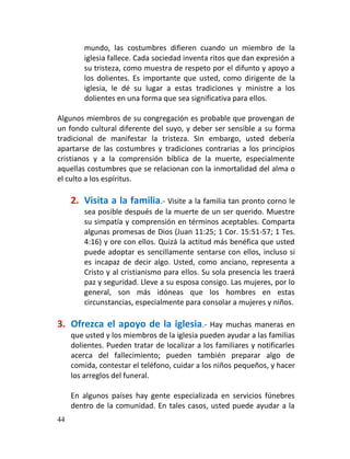 mundo, las costumbres difieren cuando un miembro de la
         iglesia fallece. Cada sociedad inventa ritos que dan expresión a
         su tristeza, como muestra de respeto por el difunto y apoyo a
         los dolientes. Es importante que usted, como dirigente de la
         iglesia, le dé su lugar a estas tradiciones y ministre a los
         dolientes en una forma que sea significativa para ellos.

Algunos miembros de su congregación es probable que provengan de
un fondo cultural diferente del suyo, y deber ser sensible a su forma
tradicional de manifestar la tristeza. Sin embargo, usted debería
apartarse de las costumbres y tradiciones contrarias a los principios
cristianos y a la comprensión bíblica de la muerte, especialmente
aquellas costumbres que se relacionan con la inmortalidad del alma o
el culto a los espíritus.

     2. Visita a la familia.- Visite a la familia tan pronto corno le
         sea posible después de la muerte de un ser querido. Muestre
         su simpatía y comprensión en términos aceptables. Comparta
         algunas promesas de Dios (Juan 11:25; 1 Cor. 15:51-57; 1 Tes.
         4:16) y ore con ellos. Quizá la actitud más benéfica que usted
         puede adoptar es sencillamente sentarse con ellos, incluso si
         es incapaz de decir algo. Usted, como anciano, representa a
         Cristo y al cristianismo para ellos. Su sola presencia les traerá
         paz y seguridad. Lleve a su esposa consigo. Las mujeres, por lo
         general, son más idóneas que los hombres en estas
         circunstancias, especialmente para consolar a mujeres y niños.

3. Ofrezca el apoyo de la iglesia.- Hay             muchas maneras en
     que usted y los miembros de la iglesia pueden ayudar a las familias
     dolientes. Pueden tratar de localizar a los familiares y notificarles
     acerca del fallecimiento; pueden también preparar algo de
     comida, contestar el teléfono, cuidar a los niños pequeños, y hacer
     los arreglos del funeral.

     En algunos países hay gente especializada en servicios fúnebres
     dentro de la comunidad. En tales casos, usted puede ayudar a la
44
 