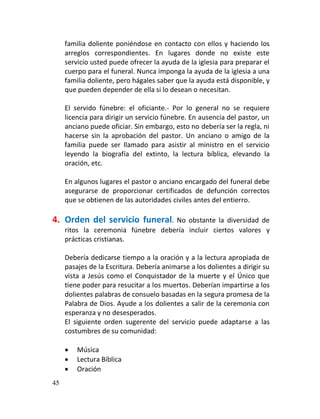 familia doliente poniéndose en contacto con ellos y haciendo los
     arreglos correspondientes. En lugares donde no existe este
     servicio usted puede ofrecer la ayuda de la iglesia para preparar el
     cuerpo para el funeral. Nunca imponga la ayuda de la iglesia a una
     familia doliente, pero hágales saber que la ayuda está disponible, y
     que pueden depender de ella si lo desean o necesitan.

     El servido fúnebre: el oficiante.- Por lo general no se requiere
     licencia para dirigir un servicio fúnebre. En ausencia del pastor, un
     anciano puede oficiar. Sin embargo, esto no debería ser la regla, ni
     hacerse sin la aprobación del pastor. Un anciano o amigo de la
     familia puede ser llamado para asistir al ministro en el servicio
     leyendo la biografía del extinto, la lectura bíblica, elevando la
     oración, etc.

     En algunos lugares el pastor o anciano encargado del funeral debe
     asegurarse de proporcionar certificados de defunción correctos
     que se obtienen de las autoridades civiles antes del entierro.

4. Orden del servicio funeral.      No obstante la diversidad de
     ritos la ceremonia fúnebre debería incluir ciertos valores y
     prácticas cristianas.

     Debería dedicarse tiempo a la oración y a la lectura apropiada de
     pasajes de la Escritura. Debería animarse a los dolientes a dirigir su
     vista a Jesús como el Conquistador de la muerte y el Único que
     tiene poder para resucitar a los muertos. Deberían impartirse a los
     dolientes palabras de consuelo basadas en la segura promesa de la
     Palabra de Dios. Ayude a los dolientes a salir de la ceremonia con
     esperanza y no desesperados.
     El siguiente orden sugerente del servicio puede adaptarse a las
     costumbres de su comunidad:

        Música
        Lectura Bíblica
        Oración
45
 