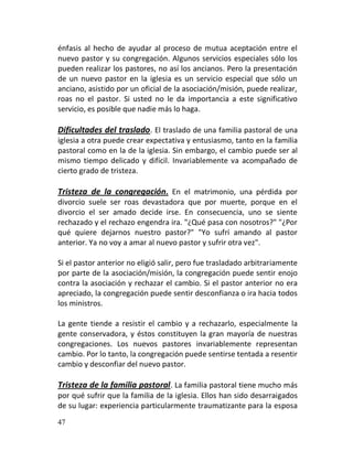 énfasis al hecho de ayudar al proceso de mutua aceptación entre el
nuevo pastor y su congregación. Algunos servicios especiales sólo los
pueden realizar los pastores, no así los ancianos. Pero la presentación
de un nuevo pastor en la iglesia es un servicio especial que sólo un
anciano, asistido por un oficial de la asociación/misión, puede realizar,
roas no el pastor. Si usted no le da importancia a este significativo
servicio, es posible que nadie más lo haga.

Dificultades del traslado. El traslado de una familia pastoral de una
iglesia a otra puede crear expectativa y entusiasmo, tanto en la familia
pastoral como en la de la iglesia. Sin embargo, el cambio puede ser al
mismo tiempo delicado y difícil. Invariablemente va acompañado de
cierto grado de tristeza.

Tristeza de la congregación . En el matrimonio, una pérdida por
divorcio suele ser roas devastadora que por muerte, porque en el
divorcio el ser amado decide irse. En consecuencia, uno se siente
rechazado y el rechazo engendra ira. "¿Qué pasa con nosotros?" "¿Por
qué quiere dejarnos nuestro pastor?" "Yo sufrí amando al pastor
anterior. Ya no voy a amar al nuevo pastor y sufrir otra vez".

Si el pastor anterior no eligió salir, pero fue trasladado arbitrariamente
por parte de la asociación/misión, la congregación puede sentir enojo
contra la asociación y rechazar el cambio. Si el pastor anterior no era
apreciado, la congregación puede sentir desconfianza o ira hacia todos
los ministros.

La gente tiende a resistir el cambio y a rechazarlo, especialmente la
gente conservadora, y éstos constituyen la gran mayoría de nuestras
congregaciones. Los nuevos pastores invariablemente representan
cambio. Por lo tanto, la congregación puede sentirse tentada a resentir
cambio y desconfiar del nuevo pastor.

Tristeza de la familia pastoral. La familia pastoral tiene mucho más
por qué sufrir que la familia de la iglesia. Ellos han sido desarraigados
de su lugar: experiencia particularmente traumatizante para la esposa
47
 
